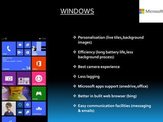 WINDOWS
 Personalisation (live tiles,background
images)
 Efficiency (long battery life,less
background process)
 Best camera experience
 Less lagging
 Microsoft apps support (onedrive,office)
 Better in bulit web browser (bing)
 Easy communication facilities (messaging
& emails)
 