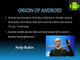  Android was founded in Palo Alto, California in October 2003 by
Andy Rubin, Rich Miner, Nick Sears and Chris White who work at
“Google” to develop.
“…smarter mobile devices that are more aware of its owner’s
location and preferences.”
 