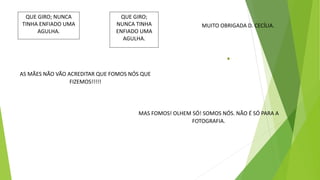 QUE GIRO; NUNCA
TINHA ENFIADO UMA
AGULHA.
QUE GIRO;
NUNCA TINHA
ENFIADO UMA
AGULHA.
MUITO OBRIGADA D. CECÍLIA.
AS MÃES NÃO VÃO ACREDITAR QUE FOMOS NÓS QUE
FIZEMOS!!!!!
MAS FOMOS! OLHEM SÓ! SOMOS NÓS. NÃO É SÓ PARA A
FOTOGRAFIA.
 