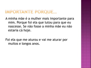 A minha mãe é a mulher mais importante para
mim. Porque foi ela que lutou para que eu
nascesse. Se não fosse a minha mãe eu não
estaria cá hoje.
Foi ela que me aturou e vai me aturar por
muitos e longos anos.
 