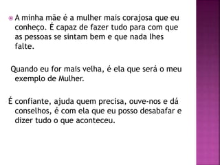  A minha mãe é a mulher mais corajosa que eu
conheço. É capaz de fazer tudo para com que
as pessoas se sintam bem e que nada lhes
falte.
Quando eu for mais velha, é ela que será o meu
exemplo de Mulher.
É confiante, ajuda quem precisa, ouve-nos e dá
conselhos, é com ela que eu posso desabafar e
dizer tudo o que aconteceu.
 