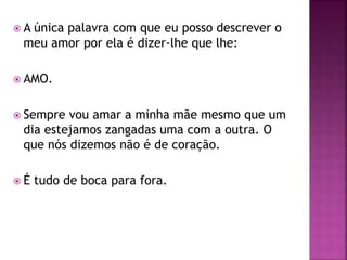  A única palavra com que eu posso descrever o
meu amor por ela é dizer-lhe que lhe:
 AMO.
 Sempre vou amar a minha mãe mesmo que um
dia estejamos zangadas uma com a outra. O
que nós dizemos não é de coração.
 É tudo de boca para fora.
 