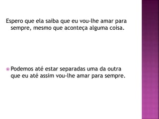 Espero que ela saiba que eu vou-lhe amar para
sempre, mesmo que aconteça alguma coisa.
 Podemos até estar separadas uma da outra
que eu até assim vou-lhe amar para sempre.
 