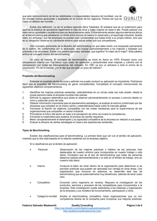 Federico Salvador Wadsworth Quality Consulting Página 3 de 6
https://pe.linkedin.com/in/federicosalvadorwadsworth
http://qualityconsultingsa.jimdo.com/
que este reconocimiento (el de las debilidades o incapacidades) requiere de humildad, una de
las virtudes menos apreciadas y aceptadas en el mundo de los negocios. Parece ser que es
hasta un defecto ser humilde…
Existe otra definición. La de mi profesor japonés Akira Takanaka. Él sostiene que es un eufemismo para
explicar la práctica de apropiarse legalmente la idea de otros y luego mejorar en base a ella. Puede parecer una
idea menos agradable o académica pero es absolutamente cierta. Evidentemente existen algunos elementos éticos
en el benchmarking que establecen un límite entre innovar en base a lo observado y el espionaje industrial. Queda
claro, sin embargo, que las empresas no pueden auto convencerse que basta mirar a su propio interior, sino que
es su obligación observar su cambiante entorno para actuar antes que sus competidores.
Otro concepto dominante de la filosofía del benchmarking es que debe existir una búsqueda permanente
de lo óptimo. No conformarse con lo alcanzado, sino buscar permanentemente a los mejores y trasladar sus
prácticas a las empresas. Existe una palabra japonesa, dantotsu, que significa "lo mejor de lo mejor". Esta palabra
enfoca el concepto mismo del benchmarking.
Un poco de historia. El concepto de benchmarking se inició en Xerox en 1979. Empezó como una
comparación interna con Fuji-Xerox cuyo costo de operación y productividad eran mejores y culminó con la
comparación con todas las fotocopiadoras del mercado. En 1981 ya era un esfuerzo a todo lo ancho de la
corporación. Fin de la historia. ¿no le dije que era solo un poco de historia?
Propósito del Benchmarking
Entender el propósito de las técnicas y adónde nos puede conducir su aplicación es importante. Podríamos
decir que el propósito del benchmarking es ganar competitividad. Completaré el concepto mencionando los
siguientes objetivos complementarios.
1. Identificar las mejores prácticas existentes, extendiéndose en un círculo cada vez más amplio: desde la
propia persona hasta la empresa mundial más exitosa.
2. Eliminar la ceguera sistemática que existe al observar permanentemente un proceso o servicio desde un
único y particular punto de vista.
3. Obtener información importante para el planeamiento estratégico, al analizar el entorno conformado por las
empresas que compiten en el mismo sector y extendiéndose hasta cubrir el mercado global.
4. Favorecer la fijación de objetivos compatibles con las metas necesarias para la supervivencia de las
organizaciones que comparten un sector industrial.
5. Pronosticar el futuro del sector en base a la percepción de cómo se mueve la competencia.
6. Fomentar la creatividad para acelerar el proceso de cambio requerido.
7. Medir comparativamente el desempeño y la capacidad competitiva de la empresa en relación a sus pares.
8. Evaluar la eficacia de ciertas estrategias en base a las experiencias existentes.
Tipos de Benchmarking
Existen dos clasificaciones para el benchmarking. La primera tiene que ver con el ámbito de aplicación,
mientras que la otra está basada en la relación existente con la empresa objetivo.
Si lo clasificamos por el ámbito de aplicación:
 Personal Observación de las mejores prácticas o hábitos de las personas más
destacadas de nuestro entorno para incorporarlas en nuestro trabajo o vida
diaria. Considero que es el tipo de benchmarking que todas las personas
debemos realizar permanentemente y no sólo en el ámbito de trabajo, sino en
nuestra vida diaria.
 Interno Involucra la labor de mirar dentro de la organización para determinar si se
perciben prácticas que pueden ser aplicadas con ventaja en otras áreas. Una
organización que funciona en estancos no desarrolla este tipo de
benchmarking que es potencialmente muy beneficioso, además de tener costo
cero.
 Competitivo Conocido como ingeniería en reversa. Requiere la investigación de los
productos, servicios y procesos de los competidores para incorporarlos a la
empresa. Esta investigación puede extenderse a los sistemas y organización
de la empresa y sus modelos de funcionamiento, participación y otros.
 Categoría mundial Amplía el benchmarking competitivo hacia organizaciones que no son
competencia directa de la compañía para incorporar sus mejores prácticas.
 