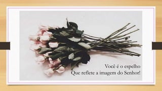 Você é o espelho
Que reflete a imagem do Senhor!
 