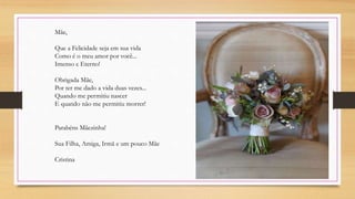 Mãe,
Que a Felicidade seja em sua vida
Como é o meu amor por você...
Imenso e Eterno!
Obrigada Mãe,
Por ter me dado a vida duas vezes...
Quando me permitiu nascer
E quando não me permitiu morrer!
Parabéns Mãezinha!
Sua Filha, Amiga, Irmã e um pouco Mãe
Cristina
 
