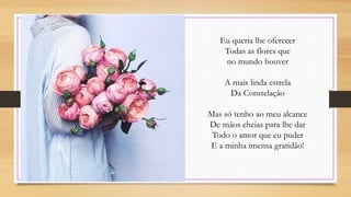 Eu queria lhe oferecer
Todas as flores que
no mundo houver
A mais linda estrela
Da Constelação
Mas só tenho ao meu alcance
De mãos cheias para lhe dar
Todo o amor que eu puder
E a minha imensa gratidão!
 