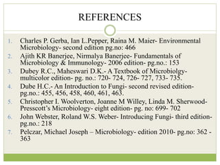 REFERENCES
1. Charles P. Gerba, Ian L.Pepper, Raina M. Maier- Environmental
Microbiology- second edition pg.no: 466
2. Ajith KR Banerjee, Nirmalya Banerjee- Fundamentals of
Microbiology & Immunology- 2006 edition- pg.no.: 153
3. Dubey R.C., Maheswari D.K.- A Textbook of Microbiolgy-
multicolor edition- pg. no.: 720- 724, 726- 727, 733- 735.
4. Dube H.C.- An Introduction to Fungi- second revised edition-
pg.no.: 455, 456, 458, 460, 461, 463.
5. Christopher I. Woolverton, Joanne M Willey, Linda M. Sherwood-
Presscott’s Microbiology- eight edition- pg. no: 699- 702
6. John Webster, Roland W.S. Weber- Introducing Fungi- third edition-
pg.no.: 218
7. Pelczar, Michael Joseph – Microbiology- edition 2010- pg.no: 362 -
363
 