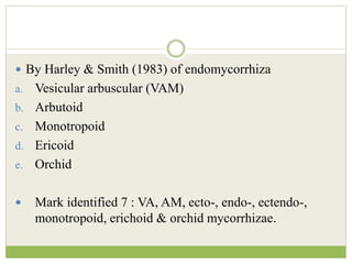  By Harley & Smith (1983) of endomycorrhiza
a. Vesicular arbuscular (VAM)
b. Arbutoid
c. Monotropoid
d. Ericoid
e. Orchid
 Mark identified 7 : VA, AM, ecto-, endo-, ectendo-,
monotropoid, erichoid & orchid mycorrhizae.
 