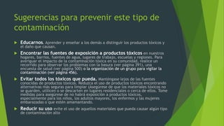 Sugerencias para prevenir este tipo de
contaminación
 Educarnos. Aprender y enseñar a los demás a distinguir los productos tóxicos y
el daño que causan.
 Encontrar las fuentes de exposición a productos tóxicos en nuestros
hogares, barrios, fuentes de agua, lugares de trabajo, escuelas y regiones. Para
averiguar el impacto de la contaminación tóxica en su comunidad, realice un
recorrido para observar los problemas con la basura (ver página 391), una
encuesta de salud (ver página 500) o la organización de un grupo para vigilar la
contaminación (ver página 456).
 Evitar todos los tóxicos que pueda. Manténgase lejos de las fuentes
conocidas de productos tóxicos. Reduzca el uso de productos tóxicos encontrando
alternativas más seguras para limpiar (Asegúrese de que los materiales tóxicos no
se guarden, utilicen o se descarten en lugares residenciales o cerca de ellos. Tome
medidas para asegúrese de no habrá exposición a productos tóxicos,
especialmente para los niños, los adultos mayores, los enfermos y las mujeres
embarazadas o que estén amamantando.
 Reducir su uso evite el uso de aquellos materiales que pueda causar algún tipo
de contaminación alto
 