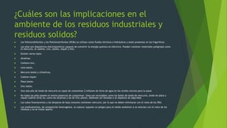 ¿Cuáles son las implicaciones en el
ambiente de los residuos industriales y
residuos solidos?
 Los Policlorobifenilos y los Policlorotrifenilos (PCBs) se utilizan como fluidos térmicos o hidráulicos y están presentes en los frigoríficos.
 Las pilas son dispositivos electroquímicos capaces de convertir la energía química en eléctrica. Pueden contener materiales peligrosos como
el mercurio, el cadmio, cinc, plomo, niquel y litio.
 Existen varios tipos:
 Alcalinas.
 Carbono-zinc.
 Litio botón.
 Mercurio botón y cilíndricas.
 Cadmio-níquel.
 Plata botón.
 Zinc botón.
 Una sola pila de óxido de mercurio es capaz de contaminar 2 millones de litros de agua en los niveles nocivos para la salud.
 No todas las pilas poseen el mismo potencial de contaminar. Unas son reciclables como las botón de óxido de mercurio, óxido de plata y
níquel-cadmio otras no, como las alcalinas y las de Zinc-plomo, debiendo ser llevadas a un depósito de seguridad.
 Los tubos fluorescentes y las lámparas de bajo consumo contienen mercurio, por lo que no deben eliminarse con el resto de los RSU.
 Los medicamentos, de composición heterogénea, al caducar suponen un peligro para el medio ambiente si se mezclan con el resto de los
residuos y no se tratan aparte.
 