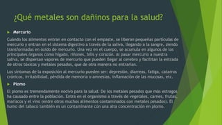 ¿Qué metales son dañinos para la salud?
 Mercurio
Cuándo los alimentos entran en contacto con el empaste, se liberan pequeñas partículas de
mercurio y entran en el sistema digestivo a través de la saliva, llegando a la sangre, siendo
transformadas en óxido de mercurio. Una vez en el cuerpo, se acumula en algunos de los
principales órganos como hígado, riñones, bilis y corazón. Al pasar mercurio a nuestra
saliva, se dispersan vapores de mercurio que pueden llegar al cerebro y facilitan la entrada
de otros tóxicos y metales pesados, que de otra manera no entrarían.
Los síntomas de la exposición al mercurio pueden ser: depresión, diarreas, fatiga, catarros
crónicos, irritabilidad, pérdida de memoria o amnesias, inflamación de las mucosas, etc.
 Plomo
El plomo es tremendamente nocivo para la salud. De los metales pesados que más estragos
ha causado entre la población. Entra en el organismo a través de vegetales, carnes, frutas,
mariscos y el vino (entre otros muchos alimentos contaminados con metales pesados). El
humo del tabaco también es un contaminante con una alta concentración en plomo.
 
