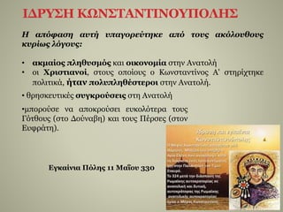 ΙΔΡΥΣΗ ΚΩΝΣΤΑΝΤΙΝΟΥΠΟΛΗΣ
• θρησκευτικές συγκρούσεις στη Ανατολή
•μπορούσε να αποκρούσει ευκολότερα τους
Γότθους (στο Δούναβη) και τους Πέρσες (στον
Ευφράτη).
Η απόφαση αυτή υπαγορεύτηκε από τους ακόλουθους
κυρίως λόγους:
• ακμαίος πληθυσμός και οικονομία στην Ανατολή
• οι Χριστιανοί, στους οποίους ο Κωνσταντίνος Α' στηρίχτηκε
πολιτικά, ήταν πολυπληθέστεροι στην Ανατολή.
Εγκαίνια Πόλης 11 Μαΐου 330
 