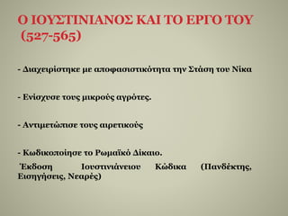 Ο ΙΟΥΣΤΙΝΙΑΝΟΣ ΚΑΙ ΤΟ ΕΡΓΟ ΤΟΥ
(527-565)
- Διαχειρίστηκε με αποφασιστικότητα την Στάση του Νίκα
- Ενίσχυσε τους μικρούς αγρότες.
- Αντιμετώπισε τους αιρετικούς
- Κωδικοποίησε το Ρωμαϊκό Δίκαιο.
Έκδοση Ιουστινιάνειου Κώδικα (Πανδέκτης,
Εισηγήσεις, Νεαρές)
 