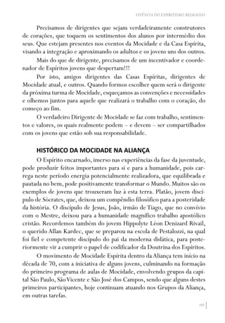 107
VIVÊNCIA DO ESPIRITISMO RELIGIOSO
Precisamos de dirigentes que sejam verdadeiramente construtores
de corações, que toquem os sentimentos dos alunos por intermédio dos
seus. Que estejam presentes nos eventos da Mocidade e da Casa Espírita,
visando a integração e aproximando os adultos e os jovens uns dos outros.
Mais do que de dirigente, precisamos de um incentivador e coorde-
nador de Espíritos jovens que despertam!!!
Por isto, amigos dirigentes das Casas Espíritas, dirigentes de
Mocidade atual, e outros. Quando formos escolher quem será o dirigente
da próxima turma de Mocidade,esqueçamos as convenções e necessidades
e olhemos juntos para aquele que realizará o trabalho com o coração, do
começo ao fim.
O verdadeiro Dirigente de Mocidade se faz com trabalho, sentimen-
tos e valores, os quais realmente podem – e devem – ser compartilhados
com os jovens que estão sob sua responsabilidade.
HISTÓRICO DA MOCIDADE NA ALIANÇA
O Espírito encarnado, imerso nas experiências da fase da juventude,
pode produzir feitos importantes para si e para a humanidade, pois car-
rega neste período energia potencialmente realizadora, que equilibrada e
pautada no bem, pode positivamente transformar o Mundo. Muitos são os
exemplos de jovens que trouxeram luz à esta terra. Platão, jovem discí-
pulo de Sócrates, que, deixou um compêndio filosófico para a posteridade
da história. O discípulo de Jesus, João, irmão de Tiago, que no convívio
com o Mestre, deixou para a humanidade magnífico trabalho apostólico
cristão. Recordemos também do jovem Hippolyte Léon Denizard Rivail,
o querido Allan Kardec, que se preparou na escola de Pestalozzi, na qual
foi fiel e competente discípulo do pai da moderna didática, para poste-
riormente vir a cumprir o papel de codificador da Doutrina dos Espíritos.
O movimento de Mocidade Espírita dentro da Aliança tem início na
década de 70, com a iniciativa de alguns jovens, culminando na formação
do primeiro programa de aulas de Mocidade, envolvendo grupos da capi-
tal São Paulo, SãoVicente e São José dos Campos, sendo que alguns destes
primeiros participantes, hoje continuam atuando nos Grupos da Aliança,
em outras tarefas.
 