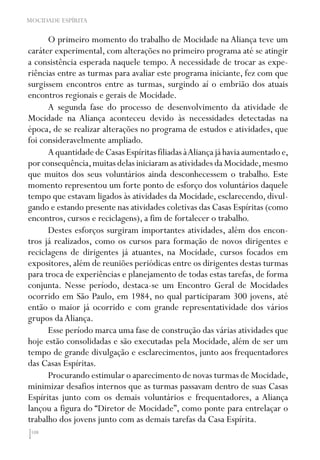 108
MOCIDADE ESPÍRITA
O primeiro momento do trabalho de Mocidade na Aliança teve um
caráter experimental, com alterações no primeiro programa até se atingir
a consistência esperada naquele tempo. A necessidade de trocar as expe-
riências entre as turmas para avaliar este programa iniciante, fez com que
surgissem encontros entre as turmas, surgindo aí o embrião dos atuais
encontros regionais e gerais de Mocidade.
A segunda fase do processo de desenvolvimento da atividade de
Mocidade na Aliança aconteceu devido às necessidades detectadas na
época, de se realizar alterações no programa de estudos e atividades, que
foi consideravelmente ampliado.
A quantidade de Casas Espíritas filiadas àAliança já havia aumentado e,
por consequência,muitas delas iniciaram as atividades da Mocidade,mesmo
que muitos dos seus voluntários ainda desconhecessem o trabalho. Este
momento representou um forte ponto de esforço dos voluntários daquele
tempo que estavam ligados às atividades da Mocidade, esclarecendo, divul-
gando e estando presente nas atividades coletivas das Casas Espíritas (como
encontros, cursos e reciclagens), a fim de fortalecer o trabalho.
Destes esforços surgiram importantes atividades, além dos encon-
tros já realizados, como os cursos para formação de novos dirigentes e
reciclagens de dirigentes já atuantes, na Mocidade, cursos focados em
expositores, além de reuniões periódicas entre os dirigentes destas turmas
para troca de experiências e planejamento de todas estas tarefas, de forma
conjunta. Nesse período, destaca-se um Encontro Geral de Mocidades
ocorrido em São Paulo, em 1984, no qual participaram 300 jovens, até
então o maior já ocorrido e com grande representatividade dos vários
grupos daAliança.
Esse período marca uma fase de construção das várias atividades que
hoje estão consolidadas e são executadas pela Mocidade, além de ser um
tempo de grande divulgação e esclarecimentos, junto aos frequentadores
das Casas Espíritas.
Procurando estimular o aparecimento de novas turmas de Mocidade,
minimizar desafios internos que as turmas passavam dentro de suas Casas
Espíritas junto com os demais voluntários e frequentadores, a Aliança
lançou a figura do “Diretor de Mocidade”, como ponte para entrelaçar o
trabalho dos jovens junto com as demais tarefas da Casa Espírita.
 