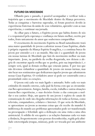 110
MOCIDADE ESPÍRITA
FUTURO DA MOCIDADE
Olhando para o passado, é possível acompanhar e verificar toda a
trajetória que o movimento de Mocidade dentro da Aliança percorreu.
Todas as conquistas e barreiras superadas, só foram possíveis devido às
experiências fraternas da união de seus voluntários, aprender com as suas
experiências, e continuar sua jornada.
Ao olhar para o futuro, o Espírito jovem que habita dentro de nós
é o responsável pela esperança e confiança em futuro melhor, escrito por
todos, fruto unicamente do amor que soubermos compartilhar.
O crescimento do movimento Espírita no Brasil naturalmente trará
uma maior quantidade de jovens a adentrar nossas Casas Espíritas, aliado
à própria expansão da Aliança Espírita Evangélica, e a contínua busca do
jovem por entender a si e ao mundo. Mas não é a quantidade de jovens
em nossas turmas de Mocidade que fará do movimento melhor ou mais
importante. Jesus, na parábola da ovelha desgarrada, nos deixou a ale-
gria de encontrar aquela ovelha que se perdeu, pois sua importância é, e
sempre será, igual às demais ovelhas que estavam juntas. É por isso que
não devemos vislumbrar a quantidade de jovens em nossas turmas, mas
sim focar nos sentimentos que dedicarmos àqueles jovens que adentrarem
nossas Casas Espíritas. O verdadeiro amor só pode ser construído com a
proximidade entre os corações.
O jovem está cada vez mais ligado e antenado. Sofre cada vez mais
estímulos do mundo externo, cada qual da forma com que as circunstân-
cias lhes apresentarem.Amigos, família, escola, trabalho e outras situações
trazem-lhes experiências, e suas decisões frente a elas começam a mol-
dar o seu caráter. Hoje, um quarto de um jovem é repleto de canais de
comunicação de onde são chegadas informações de todas as formas, como
televisão, computadores, celulares e Internet. O que seria da Mocidade,
se apresentasse ao jovem as mesmas coisas que ele recebe do mundo? A
indiferença do mundo aos problemas apresentados pode ser transformada
na preocupação e felicidade após a dedicação em uma visita a uma obra
assistencial. A solidão de seu quarto e as relações humanas cada vez mais
a distância, frequentemente com pessoas desconhecidas, regida pela afini-
dade estereotipada (roupas, músicas), pode ser trocada por um ambiente
 