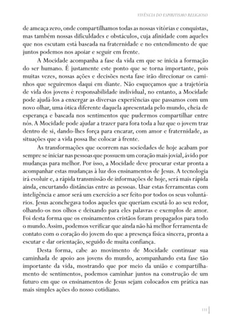 111
VIVÊNCIA DO ESPIRITISMO RELIGIOSO
de ameaça zero,onde compartilhamos todas as nossas vitórias e conquistas,
mas também nossas dificuldades e obstáculos, cuja afinidade com aqueles
que nos escutam está baseada na fraternidade e no entendimento de que
juntos podemos nos apoiar e seguir em frente.
A Mocidade acompanha a fase da vida em que se inicia a formação
do ser humano. É justamente este ponto que se torna importante, pois
muitas vezes, nossas ações e decisões nesta fase irão direcionar os cami-
nhos que seguiremos daqui em diante. Não esqueçamos que a trajetória
de vida dos jovens é responsabilidade individual, no entanto, a Mocidade
pode ajudá-los a enxergar as diversas experiências que passamos com um
novo olhar, uma ótica diferente daquela apresentada pelo mundo, cheia de
esperança e baseada nos sentimentos que pudermos compartilhar entre
nós.A Mocidade pode ajudar a trazer para fora toda a luz que o jovem traz
dentro de si, dando-lhes força para encarar, com amor e fraternidade, as
situações que a vida possa lhe colocar à frente.
As transformações que ocorrem nas sociedades de hoje acabam por
sempreseiniciarnaspessoasquepossuemumcoraçãomaisjovial,ávidopor
mudanças para melhor. Por isso, a Mocidade deve procurar estar pronta a
acompanhar estas mudanças à luz dos ensinamentos de Jesus.A tecnologia
irá evoluir e, a rápida transmissão de informações de hoje, será mais rápida
ainda, encurtando distâncias entre as pessoas. Usar estas ferramentas com
inteligência e amor será um exercício a ser feito por todos os seus voluntá-
rios. Jesus aconchegava todos aqueles que queriam escutá-lo ao seu redor,
olhando-os nos olhos e deixando para eles palavras e exemplos de amor.
Foi desta forma que os ensinamentos cristãos foram propagados para todo
o mundo.Assim,podemos verificar que ainda não há melhor ferramenta de
contato com o coração do jovem do que a presença física sincera, pronta a
escutar e dar orientação, seguido de muita confiança.
Desta forma, cabe ao movimento de Mocidade continuar sua
caminhada de apoio aos jovens do mundo, acompanhando esta fase tão
importante da vida, mostrando que por meio da união e compartilha-
mento de sentimentos, podemos caminhar juntos na construção de um
futuro em que os ensinamentos de Jesus sejam colocados em prática nas
mais simples ações do nosso cotidiano.
 