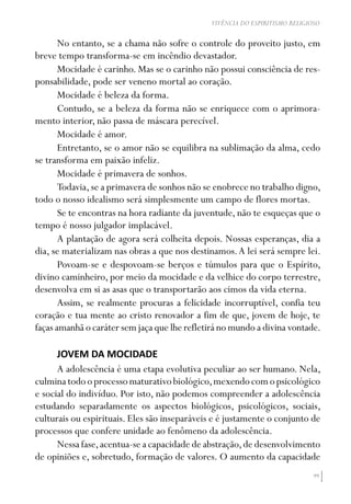 99
VIVÊNCIA DO ESPIRITISMO RELIGIOSO
No entanto, se a chama não sofre o controle do proveito justo, em
breve tempo transforma-se em incêndio devastador.
Mocidade é carinho. Mas se o carinho não possui consciência de res-
ponsabilidade, pode ser veneno mortal ao coração.
Mocidade é beleza da forma.
Contudo, se a beleza da forma não se enriquece com o aprimora-
mento interior, não passa de máscara perecível.
Mocidade é amor.
Entretanto, se o amor não se equilibra na sublimação da alma, cedo
se transforma em paixão infeliz.
Mocidade é primavera de sonhos.
Todavia,se a primavera de sonhos não se enobrece no trabalho digno,
todo o nosso idealismo será simplesmente um campo de flores mortas.
Se te encontras na hora radiante da juventude, não te esqueças que o
tempo é nosso julgador implacável.
A plantação de agora será colheita depois. Nossas esperanças, dia a
dia, se materializam nas obras a que nos destinamos.A lei será sempre lei.
Povoam-se e despovoam-se berços e túmulos para que o Espírito,
divino caminheiro, por meio da mocidade e da velhice do corpo terrestre,
desenvolva em si as asas que o transportarão aos cimos da vida eterna.
Assim, se realmente procuras a felicidade incorruptível, confia teu
coração e tua mente ao cristo renovador a fim de que, jovem de hoje, te
faças amanhã o caráter sem jaça que lhe refletirá no mundo a divina vontade.
JOVEM DA MOCIDADE
A adolescência é uma etapa evolutiva peculiar ao ser humano. Nela,
culminatodooprocessomaturativobiológico,mexendocomopsicológico
e social do indivíduo. Por isto, não podemos compreender a adolescência
estudando separadamente os aspectos biológicos, psicológicos, sociais,
culturais ou espirituais. Eles são inseparáveis e é justamente o conjunto de
processos que confere unidade ao fenômeno da adolescência.
Nessa fase,acentua-se a capacidade de abstração,de desenvolvimento
de opiniões e, sobretudo, formação de valores. O aumento da capacidade
 
