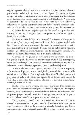100
MOCIDADE ESPÍRITA
cognitiva potencializa a consciência para preocupações morais, valores e
provê maior sofisticação ao lidar com eles. Apesar de traçarmos alguns
comportamentos e mudanças em comum aos jovens,cada um vivencia suas
experiências de um modo, o que constitui a individualidade.A conquista
da personalidade e da inserção na sociedade adulta é processo individual,
subjetivo e cada jovem construirá sua identidade de acordo com suas expe-
riências e livre-arbítrio, tanto nessa reencarnação quanto de tantas outras.
O centro do eu, que seguiu regras do “exterior” (dos pais, dos pro-
fessores) agora passa a se guiar por regras próprias, criadas pela pessoa,
isso é, a autonomia.
Por isso, ao invés de “respostas prontas”, é mais estimulante propor-
cionar situações em que os jovens reflitam e oferecer oportunidades de
fazer. Pode-se afirmar que o marco de passagem do adolescente à socie-
dade dos adultos se dá quando ele deixa de ser um reformador e passa a
realizador, de alguém que construiu sistemas de crítica, mas que consegue
trazê-los do ponto da abstração para a prática da vida diária.
O conceito de religião como forte sentimento de evolução da alma é
um grande impulso do jovem na busca de seus ideais.A doutrina espírita,
como religião alicerçada em ciência e consequências filosófico-morais,pos-
sui características afins com a postura crítica e idealista do jovem.
A Mocidade tem como objetivo, por meio dos conceitos Espíritas,
a formação do Espírito, em sua transição de jovem-adulto, para uma vida
consciente e equilibrada. Para atingir tais objetivos, a Mocidade possui um
programa de aulas e atividades que apresenta aos jovens uma análise da
vida à luz os conceitos doutrinários e oferece abertura para os questiona-
mentos, naturais da idade.
Desta forma, neste grupo, podemos identificar três papéis em
uma turma de Mocidade: o dirigente, o aluno e o expositor. O dirigente
(equipe) deve se atentar para necessidade de inclusão de todos seus par-
ticipantes, proporcionando o sentimento de pertencimento (ao grupo), e
deve reconhecer as diferenças pessoais dos participantes.
Para que jovens com diferentes características e interesses diversos se
tornem uma turma é preciso que tenha um elemento de identidade que os
una, revelado nos objetivos da Mocidade e nas relações cristãs que devem
ser construídas entre seus participantes. Deve-se integrar as diferenças em
 