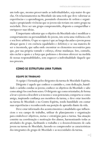 101
VIVÊNCIA DO ESPIRITISMO RELIGIOSO
um todo que, mesmo preservando as individualidades, seja maior do que
elas. Os relacionamentos na Mocidade são uma rede que deve valorizar as
experiências e a aprendizagem, possuindo elementos de ordem e organi-
zação e propiciando vivências que os jovens não teriam em outro grupo na
sociedade. Deve ser um grupo comprometido, disposto a compartilhar e
enriquecer suas ideias.
É importante salientar que o objetivo da Mocidade não é modificar o
comportamento ou personalidade do jovem, isto seria uma violência a ele
e seu livre-arbítrio.O que se espera é que ao longo das aulas o jovem possa
abraçar quem é em essência (qualidades e defeitos) e se sua maneira de
ser o incomoda, que saiba onde encontrar os elementos necessários para
que, por sua própria vontade e esforço, efetue mudanças. Isto, contudo,
não exclui o apoio e a força que podemos e devemos oferecer na medida
de nossas responsabilidades, sem esquecer a individualidade daquele que
nos procura.
COMO SE ESTRUTURA UMA TURMA
EQUIPE DE TRABALHO
A equipe é formada pelos dirigentes da turma de Mocidade Espírita.
Dirigente é aquele que conhece o caminho e, com dedicação, humil-
dade e carinho conduz os jovens; conhece os objetivos da Mocidade e sabe
como atingi-los com bom senso.O dirigente age como orientador,de forma
a levar o jovem a descobrir a si mesmo e seus potenciais;comporta-se como
amigo, inspirando confiança aos membros da turma, e deve estar inserido
na turma de Mocidade e no Centro Espírita, tendo humildade em contar
suas experiências e reconhecendo sua posição de aprendiz diante da vida.
Deve estar informado dos acontecimentos e atualidades que influen-
ciem o seu campo de trabalho, utilizar de planejamento e organização
para estabelecer objetivos, metas e estratégias para a turma. Sua atuação
consiste na coordenação e motivação dos alunos, harmonizando todas as
atividades do grupo, facilitando o trabalho e o desenvolvimento de cada
jovem na turma de Mocidade, fazendo-os compreender as características
dos integrantes do grupo de Mocidade e as necessidades da turma.
 