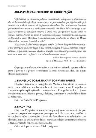 140
MOCIDADE ESPÍRITA
AULAS PRÁTICAS: CRITÉRIOS DE PARTICIPAÇÃO
“A felicidade de estarmos ajudando os irmãos dos dois planos e nós mesmos,a
dor da humanidade sofredora,e a esperança no futuro,tudo o que já foi sentido pelo
homem vem a nós de uma vez só,de forma arrebatadora.Nos tornamos um.Sentimos
por maravilhosos minutos a verdadeira comunhão com Deus.Talvez essa seja a sen-
sação que temos ao conseguir cumprir a única coisa que Jesus nos pediu:“amai-vos
uns aos outros”.Porque,ao amar,dividimos nossos fardos e somamos nossas alegrias.
E Mocidade é amor, Mocidade é uma trilha certa em direção ao abraço do Mestre.
Mocidade é caminho,é verdade e vida.”
“E cada um faz brilhar sua própria estrela.Cada um é capaz de levar essa luz
e esse amor para qualquer lugar.Nada supera a alegria dividida,a emoção compar-
tilhada.E que,com o coração aberto,a energia renovada,que possamos passar esse
ano mais leves,mais confiantes e acreditando no amor maior.”
Relatos de dois jovens sobre o Encontro
Geral de Mocidades 2012 –Trevo – Abril/2012
O programa oferece vivências e conteúdos, criando oportunidades
para o jovem e o grupo vivenciarem as suas potencialidades. Eis alguns
desses momentos:
1. EVANGELHO DO LAR NA CASA DOS PARTICIPANTES
Objetivo: Vivenciar o evangelho do Mestre e incentivar os jovens a
trazerem a prática ao seu lar. A aula será equivalente a um Evangelho no
Lar, onde após explicações de como realizar o Evangelho no Lar, o jovem
será incentivado a fazer a prece, a leitura, comentar o trecho lido e fazer
as vibrações.
Critério: Aula 27 do Programa.
2. ENCONTROS
Objetivo: Propiciar momentos em que o jovem, num ambiente pre-
viamente preparado e amparado, possa por meio da troca de experiências
e confiança mútua, vivenciar o ideal de Mocidade e se relacionar com
demais alunos de outras mocidades, estreitando laços com irmãos de ideal
e transformando conceitos em realidade.
Critério: A partir da aula 28 do programa.
 