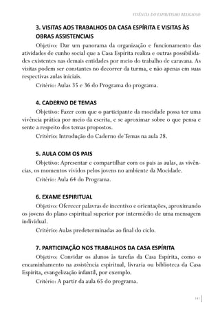 141
VIVÊNCIA DO ESPIRITISMO RELIGIOSO
3. VISITAS AOS TRABALHOS DA CASA ESPÍRITA E VISITAS ÀS
OBRAS ASSISTENCIAIS
Objetivo: Dar um panorama da organização e funcionamento das
atividades de cunho social que a Casa Espírita realiza e outras possibilida-
des existentes nas demais entidades por meio do trabalho de caravana.As
visitas podem ser constantes no decorrer da turma, e não apenas em suas
respectivas aulas iniciais.
Critério: Aulas 35 e 36 do Programa do programa.
4. CADERNO DE TEMAS
Objetivo: Fazer com que o participante da mocidade possa ter uma
vivência prática por meio da escrita, e se aproximar sobre o que pensa e
sente a respeito dos temas propostos.
Critério: Introdução do Caderno deTemas na aula 28.
5. AULA COM OS PAIS
Objetivo:Apresentar e compartilhar com os pais as aulas, as vivên-
cias, os momentos vividos pelos jovens no ambiente da Mocidade.
Critério: Aula 64 do Programa.
6. EXAME ESPIRITUAL
Objetivo:Oferecer palavras de incentivo e orientações,aproximando
os jovens do plano espiritual superior por intermédio de uma mensagem
individual.
Critério:Aulas predeterminadas ao final do ciclo.
7. PARTICIPAÇÃO NOS TRABALHOS DA CASA ESPÍRITA
Objetivo: Convidar os alunos às tarefas da Casa Espírita, como o
encaminhamento na assistência espiritual, livraria ou biblioteca da Casa
Espírita, evangelização infantil, por exemplo.
Critério: A partir da aula 65 do programa.
 