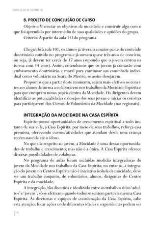 142
MOCIDADE ESPÍRITA
8. PROJETO DE CONCLUSÃO DE CURSO
Objetivo: Vivenciar os objetivos da mocidade e construir algo com o
que foi aprendido por intermédio de suas qualidades e aptidões do grupo.
Critério: A partir da aula 131do programa.
Chegando à aula 101,os alunos já tiveram a maior parte do conteúdo
doutrinário contido no programa e já somam quase três anos de convívio,
ou seja, já devem ter cerca de 17 anos (supondo que o jovem entrou na
turma com 14 anos). Assim, entendemos que os jovens já contarão com
embasamento doutrinário e moral para continuar sua caminhada indivi-
dual como voluntário na Seara do Mestre, se assim desejarem.
Propomos que a partir deste momento, sejam mais efetivos os convi-
tes aos alunos da turma a colaborarem nos trabalhos da Mocidade Espírita e
para que cumpram novos papéis dentro da Mocidade. Os dirigentes devem
identificar as potencialidades e desejos dos seus jovens e iniciar os convites
para participarem dos Cursos deVoluntários da Mocidade (nas regionais).
INTEGRAÇÃO DA MOCIDADE NA CASA ESPÍRITA
Espírito possui oportunidades de crescimento espiritual a todo ins-
tante de sua vida, a Casa Espírita, por meio de seus trabalhos, reforça essa
premissa, oferecendo cursos/atividades que atendam desde uma criança
recém-nascida até o idoso.
No que diz respeito ao jovem, a Mocidade é uma dessas oportunida-
des de trabalho e crescimento, mas não é a única.A Casa Espírita oferece
diversas possibilidades de colaborar.
No programa de aulas foram incluídas medidas integradoras do
jovem da Mocidade nos trabalhos da Casa Espírita; no entanto, a integra-
ção do jovem no Centro Espírita não é iniciativa isolada da mocidade, deve
ser um trabalho conjunto, de voluntários, alunos, dirigentes do Centro
Espírita e da mocidade.
A integração,tão discutida e idealizada entre os trabalhos ditos‘adul-
tos’e‘jovens’,só se efetivam quando todos se sentem parte da mesma Casa
Espírita. Às diretorias e equipes de coordenação da Casa Espírita, cabe
esta atenção: focar ações onde diferentes idades e experiências podem ser
 