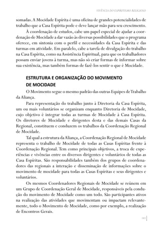 143
VIVÊNCIA DO ESPIRITISMO RELIGIOSO
somadas.A Mocidade Espírita é uma oficina de grandes potencialidades de
trabalho que a Casa Espírita pode e deve lançar mão para seu crescimento.
À coordenação de estudos, cabe um papel especial de ajudar a coor-
denação de Mocidade a dar vazão às diversas possibilidades que o programa
oferece, em sintonia com o perfil e necessidades da Casa Espírita e das
turmas em atividade. Em paralelo, cabe a tarefa de divulgação do trabalho
na Casa Espírita, como naAssistência Espiritual, para que os trabalhadores
possam enviar jovens à turma, mas não só criar formas de informar sobre
sua existência, mas também formas de fazê-los sentir o que é Mocidade.
ESTRUTURA E ORGANIZAÇÃO DO MOVIMENTO
DE MOCIDADE
O Movimento segue o mesmo padrão das outras Equipes deTrabalho
daAliança.
Para representação do trabalho junto à Diretoria da Casa Espírita,
um ou mais voluntários se organizam enquanto Diretoria de Mocidade,
cujo objetivo é integrar todas as turmas de Mocidade à Casa Espírita.
Os diretores de Mocidade e dirigentes desta e das demais Casas da
Regional, constituem e conduzem os trabalhos da Coordenação Regional
de Mocidade.
Tal qual a estrutura daAliança,a Coordenação Regional de Mocidade
representa o trabalho de Mocidade de todas as Casas Espíritas frente à
Coordenação Regional.Tem como principais objetivos, a troca de expe-
riências e vivências entre os diversos dirigentes e voluntários de todas as
Casa Espíritas. São responsabilidades também dos grupos de coordena-
dores das regionais a interação e disseminação de informações sobre o
movimento de mocidade para todas as Casas Espíritas e seus dirigentes e
voluntários.
Os mesmos Coordenadores Regionais de Mocidade se reúnem em
um Grupo de Coordenação Geral de Mocidade, responsáveis pela condu-
ção do movimento de Mocidade como um todo. São participantes ativos
na realização das atividades que movimentam ou impactam relevante-
mente, todo o Movimento de Mocidade, como por exemplo, a realização
de Encontros Gerais.
 
