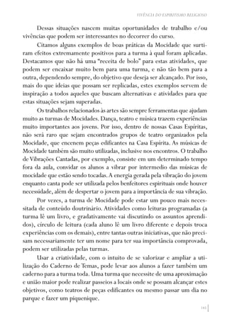 145
VIVÊNCIA DO ESPIRITISMO RELIGIOSO
Dessas situações nascem muitas oportunidades de trabalho e/ou
vivências que podem ser interessantes no decorrer do curso.
Citamos alguns exemplos de boas práticas da Mocidade que surti-
ram efeitos extremamente positivos para a turma à qual foram aplicadas.
Destacamos que não há uma “receita de bolo” para estas atividades, que
podem ser encaixar muito bem para uma turma, e não tão bem para a
outra, dependendo sempre, do objetivo que deseja ser alcançado. Por isso,
mais do que ideias que possam ser replicadas, estes exemplos servem de
inspiração a todos aqueles que buscam alternativas e atividades para que
estas situações sejam superadas.
Os trabalhos relacionados às artes são sempre ferramentas que ajudam
muito as turmas de Mocidades. Dança, teatro e música trazem experiências
muito importantes aos jovens. Por isso, dentro de nossas Casas Espíritas,
não será raro que sejam encontrados grupos de teatro organizados pela
Mocidade, que encenem peças edificantes na Casa Espírita. As músicas de
Mocidade também são muito utilizadas,inclusive nos encontros.O trabalho
deVibrações Cantadas, por exemplo, consiste em um determinado tempo
fora da aula, convidar os alunos a vibrar por intermedio das músicas de
mocidade que estão sendo tocadas.A energia gerada pela vibração do jovem
enquanto canta pode ser utilizada pelos benfeitores espirituais onde houver
necessidade, além de despertar o jovem para a importância de sua vibração.
Por vezes, a turma de Mocidade pode estar um pouco mais neces-
sitada de conteúdo doutrinário.Atividades como leituras programadas (a
turma lê um livro, e gradativamente vai discutindo os assuntos aprendi-
dos), círculo de leitura (cada aluno lê um livro diferente e depois troca
experiências com os demais),entre tantas outras iniciativas,que não preci-
sam necessariamente ter um nome para ter sua importância comprovada,
podem ser utilizadas pelas turmas.
Usar a criatividade, com o intuito de se valorizar e ampliar a uti-
lização do Caderno de Temas, pode levar aos alunos a fazer também um
caderno para a turma toda.Uma turma que necessite de uma aproximação
e união maior pode realizar passeios a locais onde se possam alcançar estes
objetivos, como teatros de peças edificantes ou mesmo passar um dia no
parque e fazer um piquenique.
 