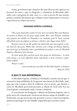 146
MOCIDADE ESPÍRITA
Assim, percebemos que situações das mais diversas irão aparecer no
decorrer do curso, e que, os dirigentes e voluntários da Mocidade, afini-
zados com o programa de aula, entre si, e com os jovens de suas turmas,
podem construir alternativas que venham a trazer importantes vivências e
experiências aos alunos da turma.
MOCIDADE ESPÍRITA A DISTÂNCIA
“Olá,eu me chamo João e tenho 14 anos,moro com minha Mãe e meu Padrasto.
Eu morava no Brasil, mas há pouco tempo minha Mãe e meu Padrasto receberam
uma proposta de trabalho na Alemanha e nos mudamos para lá. Estou sentindo
dificuldades para me adaptar ao idioma,o alemão é uma língua muito difícil.
Há pouco mais de um mês,ganhei um irmãozinho que está exigindo a aten-
ção total dos meus pais. Minha mãe conversou com o Grupo da Aliança Espírita,
que esteve aqui na Alemanha,sobre a possibilidade de eu fazer o curso de“Mocidade
Espírita a Distância”pela Internet.
Eu estou muito feliz em fazer parte desse grupo de adolescentes...As aulas
estão ótimas e eu estou refletindo muito, repensando os meus conceitos e apren-
dendo também.
Abraços a todos.”
Carta enviada por um aluno da Mocidade Espírita a distância
– Março de 2010
O QUE É E SUA IMPORTÂNCIA
A Mocidade Espírita a Distância é destinada a atender jovens que se
encontrem impossibilitados de frequentar uma turma de Mocidade, qual-
quer que seja o motivo, além de colaborar com os jovens, que durante o
curso de Mocidade presencial precisam se afastar do local onde fica sua
Casa Espírita, continuando então a turma a distância.
O crescimento da divulgação e difusão da Doutrina Espírita, não só
pelos meios de comunicação, mostrou um imenso campo de trabalho a ser
desbravado, em que jovens que não possuem o acesso a uma Casa Espírita,
pudessem participar de um trabalho organizado para sua faixa etária.
 