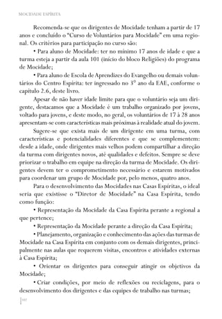 102
MOCIDADE ESPÍRITA
Recomenda-se que os dirigentes de Mocidade tenham a partir de 17
anos e concluído o “Curso deVoluntários para Mocidade” em uma regio-
nal. Os critérios para participação no curso são:
• Para aluno de Mocidade: ter no mínimo 17 anos de idade e que a
turma esteja a partir da aula 101 (início do bloco Religiões) do programa
de Mocidade;
• Para aluno de Escola deAprendizes do Evangelho ou demais volun-
tários do Centro Espírita: ter ingressado no 3° ano da EAE, conforme o
capítulo 2.6, deste livro.
Apesar de não haver idade limite para que o voluntário seja um diri-
gente, destacamos que a Mocidade é um trabalho organizado por jovens,
voltado para jovens, e deste modo, no geral, os voluntários de 17 à 28 anos
apresentam-se com características mais próximas à realidade atual do jovem.
Sugere-se que exista mais de um dirigente em uma turma, com
características e potencialidades diferentes e que se complementem:
desde a idade, onde dirigentes mais velhos podem compartilhar a direção
da turma com dirigentes novos, até qualidades e defeitos. Sempre se deve
priorizar o trabalho em equipe na direção da turma de Mocidade. Os diri-
gentes devem ter o comprometimento necessário e estarem motivados
para coordenar um grupo de Mocidade por, pelo menos, quatro anos.
Para o desenvolvimento das Mocidades nas Casas Espíritas, o ideal
seria que existisse o “Diretor de Mocidade” na Casa Espírita, tendo
como função:
• Representação da Mocidade da Casa Espírita perante a regional a
que pertence;
• Representação da Mocidade perante a direção da Casa Espírita;
• Planejamento,organização e conhecimento das ações das turmas de
Mocidade na Casa Espírita em conjunto com os demais dirigentes, princi-
palmente nas aulas que requerem visitas, encontros e atividades externas
à Casa Espírita;
• Orientar os dirigentes para conseguir atingir os objetivos da
Mocidade;
•	Criar condições, por meio de reflexões ou reciclagens, para o
desenvolvimento dos dirigentes e das equipes de trabalho nas turmas;
 