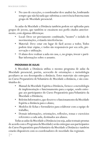 150
MOCIDADE ESPÍRITA
•	 No caso de exceções, o coordenador deve analisá-las, lembrando
sempre que não há nada que substitua a convivência fraterna num
grupo de Mocidade presencial.
As aulas da Mocidade a Distância também podem ser aplicadas para
grupos de jovens, que também se encaixem nos perfis citados anterior-
mente, com algumas diferenças:
•	 Local: Deve ser previamente combinado, “neutro” e isolado de
movimentações, evitando interferências.
•	 Material: Deve estar em lugar de fácil acesso a todos. Todos
podem tirar cópias, e todos são responsáveis por seu zelo, pre-
servação e utilização.
•	 O aluno deve realizar a aula em casa, e, no grupo, trocar e parti-
lhar informações sobre o assunto.
PROGRAMA DE AULAS
A Mocidade a Distância utiliza o mesmo programa de aulas da
Mocidade presencial, porém, acrescido de orientações e metodologia
peculiares ao seu desempenho a distância. Estes materiais são entregues
no Curso Preparatório deVoluntário de Mocidade a distância, e são cons-
tituídos de:
•	 Manual da Mocidade Espírita a Distância, fornece a metodologia
de implementação e funcionamento para a equipe, sendo entre-
gue aos participantes do Curso Preparatório para Voluntário da
Mocidade a Distância;
•	 BoletimInformativo,quedescreveofuncionamentodaMocidade
Espírita a distância para o aluno;
•	 Modelos de fichas e formulários para colaborar com a equipe de
trabalho;
•	 Demais informações, orientações, reflexões, temas e exercícios
referentes a cada aula, destinados aos alunos.
Todas as aulas da Mocidade a Distância (ou seja,aulas textuais prontas
de acordo com o Programa da Mocidade) serão entregues aos participantes
do Curso Preparatório paraVoluntário da Mocidade a Distância e também
estarão disponíveis com os coordenadores de mocidade das regionais.
 