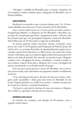 103
VIVÊNCIA DO ESPIRITISMO RELIGIOSO
•	Divulgar o trabalho da Mocidade para os demais voluntários da
Casa Espírita, criando condições para a integração da Mocidade com os
demais trabalhos.
PARTICIPANTES
Idealmente recomenda-se que os jovens tenham entre 14 e 18 anos,
sendo admitidos nas turmas aos 14 anos (término da Pré-Mocidade).
Caso o jovem tenha menos de 14 anos, porém já tenha cursado a
Evangelização Infantil e os dirigentes de Pré-Mocidade e Mocidade sen-
tem que ele está apto para aproveitar o programa de aulas e reflexões, não
há restrições para que este participante frequente a turma de Mocidade.
Vale lembrar que até 18 anos pode-se ingressar na Mocidade.
As turmas poderão manter inscrições abertas, recebendo novos
jovens, até a aula 17 do Programa (aula Preparação daVinda de Jesus).Tal
critério deve-se ao tempo decorrido, de aproximadamente quatro meses,
e porque a partir desta aula inicia-se o Bloco Jesus, com aulas sobre temas
morais e individuais,que necessitam de algum conhecimento por parte dos
alunos e um clima de amizade.Até esta aula,recomenda-se que o dirigente
continue com a divulgação da turma, convidando e estando receptivo a
novos alunos.A partir desta aula, o dirigente deve cessar a divulgação da
turma, concentrando-se no fortalecimento do grupo.
Caso um novo jovem procure a turma de Mocidade com as inscri-
ções já encerradas, ações alternativas são propostas visando o acolhimento
do jovem:
•	Caso não haja previsão para a abertura de uma nova turma, o diri-
gente pode encaminhar o aluno para uma turma de Mocidade de um
Centro Espírita próxima, ou acolhê-lo na turma, e realizar um processo
de revisão de vivências e conteúdo doutrinário;
•	Se houver a previsão de abertura de uma nova turma, o dirigente
deve acolhê-lo, esperando a abertura da nova turma.
DINÂMICA DAS AULAS
As reuniões são semanais, com duração de 90 minutos, com o
seguinte roteiro básico:
 