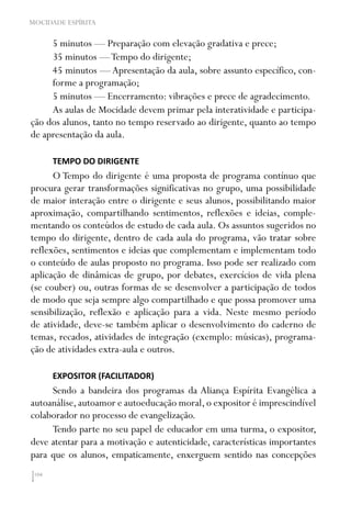 104
MOCIDADE ESPÍRITA
5 minutos — Preparação com elevação gradativa e prece;
35 minutos —Tempo do dirigente;
45 minutos — Apresentação da aula, sobre assunto específico, con-
forme a programação;
5 minutos — Encerramento: vibrações e prece de agradecimento.
As aulas de Mocidade devem primar pela interatividade e participa-
ção dos alunos, tanto no tempo reservado ao dirigente, quanto ao tempo
de apresentação da aula.
TEMPO DO DIRIGENTE
O Tempo do dirigente é uma proposta de programa contínuo que
procura gerar transformações significativas no grupo, uma possibilidade
de maior interação entre o dirigente e seus alunos, possibilitando maior
aproximação, compartilhando sentimentos, reflexões e ideias, comple-
mentando os conteúdos de estudo de cada aula. Os assuntos sugeridos no
tempo do dirigente, dentro de cada aula do programa, vão tratar sobre
reflexões, sentimentos e ideias que complementam e implementam todo
o conteúdo de aulas proposto no programa. Isso pode ser realizado com
aplicação de dinâmicas de grupo, por debates, exercícios de vida plena
(se couber) ou, outras formas de se desenvolver a participação de todos
de modo que seja sempre algo compartilhado e que possa promover uma
sensibilização, reflexão e aplicação para a vida. Neste mesmo período
de atividade, deve-se também aplicar o desenvolvimento do caderno de
temas, recados, atividades de integração (exemplo: músicas), programa-
ção de atividades extra-aula e outros.
EXPOSITOR (FACILITADOR)
Sendo a bandeira dos programas da Aliança Espírita Evangélica a
autoanálise,autoamor e autoeducação moral,o expositor é imprescindível
colaborador no processo de evangelização.
Tendo parte no seu papel de educador em uma turma, o expositor,
deve atentar para a motivação e autenticidade, características importantes
para que os alunos, empaticamente, enxerguem sentido nas concepções
 