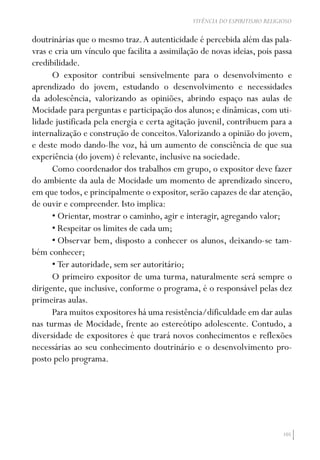 105
VIVÊNCIA DO ESPIRITISMO RELIGIOSO
doutrinárias que o mesmo traz.A autenticidade é percebida além das pala-
vras e cria um vínculo que facilita a assimilação de novas ideias, pois passa
credibilidade.
O expositor contribui sensivelmente para o desenvolvimento e
aprendizado do jovem, estudando o desenvolvimento e necessidades
da adolescência, valorizando as opiniões, abrindo espaço nas aulas de
Mocidade para perguntas e participação dos alunos; e dinâmicas, com uti-
lidade justificada pela energia e certa agitação juvenil, contribuem para a
internalização e construção de conceitos.Valorizando a opinião do jovem,
e deste modo dando-lhe voz, há um aumento de consciência de que sua
experiência (do jovem) é relevante, inclusive na sociedade.
Como coordenador dos trabalhos em grupo, o expositor deve fazer
do ambiente da aula de Mocidade um momento de aprendizado sincero,
em que todos, e principalmente o expositor, serão capazes de dar atenção,
de ouvir e compreender. Isto implica:
•	Orientar, mostrar o caminho, agir e interagir, agregando valor;
•	Respeitar os limites de cada um;
•	Observar bem, disposto a conhecer os alunos, deixando-se tam-
bém conhecer;
•	Ter autoridade, sem ser autoritário;
O primeiro expositor de uma turma, naturalmente será sempre o
dirigente, que inclusive, conforme o programa, é o responsável pelas dez
primeiras aulas.
Para muitos expositores há uma resistência/dificuldade em dar aulas
nas turmas de Mocidade, frente ao estereótipo adolescente. Contudo, a
diversidade de expositores é que trará novos conhecimentos e reflexões
necessárias ao seu conhecimento doutrinário e o desenvolvimento pro-
posto pelo programa.
 
