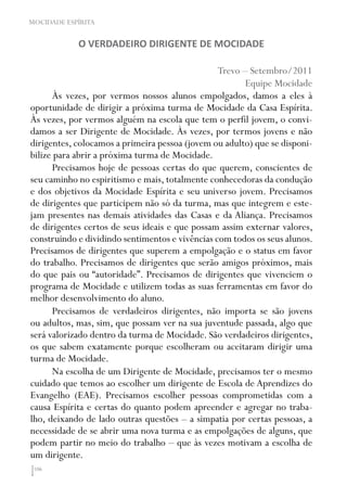 106
MOCIDADE ESPÍRITA
O VERDADEIRO DIRIGENTE DE MOCIDADE
Trevo – Setembro/2011
Equipe Mocidade
Às vezes, por vermos nossos alunos empolgados, damos a eles à
oportunidade de dirigir a próxima turma de Mocidade da Casa Espírita.
Às vezes, por vermos alguém na escola que tem o perfil jovem, o convi-
damos a ser Dirigente de Mocidade. Às vezes, por termos jovens e não
dirigentes, colocamos a primeira pessoa (jovem ou adulto) que se disponi-
bilize para abrir a próxima turma de Mocidade.
Precisamos hoje de pessoas certas do que querem, conscientes de
seu caminho no espiritismo e mais, totalmente conhecedoras da condução
e dos objetivos da Mocidade Espírita e seu universo jovem. Precisamos
de dirigentes que participem não só da turma, mas que integrem e este-
jam presentes nas demais atividades das Casas e da Aliança. Precisamos
de dirigentes certos de seus ideais e que possam assim externar valores,
construindo e dividindo sentimentos e vivências com todos os seus alunos.
Precisamos de dirigentes que superem a empolgação e o status em favor
do trabalho. Precisamos de dirigentes que serão amigos próximos, mais
do que pais ou “autoridade”. Precisamos de dirigentes que vivenciem o
programa de Mocidade e utilizem todas as suas ferramentas em favor do
melhor desenvolvimento do aluno.
Precisamos de verdadeiros dirigentes, não importa se são jovens
ou adultos, mas, sim, que possam ver na sua juventude passada, algo que
será valorizado dentro da turma de Mocidade. São verdadeiros dirigentes,
os que sabem exatamente porque escolheram ou aceitaram dirigir uma
turma de Mocidade.
Na escolha de um Dirigente de Mocidade, precisamos ter o mesmo
cuidado que temos ao escolher um dirigente de Escola de Aprendizes do
Evangelho (EAE). Precisamos escolher pessoas comprometidas com a
causa Espírita e certas do quanto podem apreender e agregar no traba-
lho, deixando de lado outras questões – a simpatia por certas pessoas, a
necessidade de se abrir uma nova turma e as empolgações de alguns, que
podem partir no meio do trabalho – que às vezes motivam a escolha de
um dirigente.
 