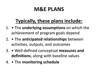 M&E PLANS
Typically, these plans include:
1. • The underlying assumptions on which the
achievement of program goals depend
2. • The anticipated relationships between
activities, outputs, and outcomes
3. • Well-defined conceptual measures and
definitions, along with baseline values
4. • The monitoring schedule
 