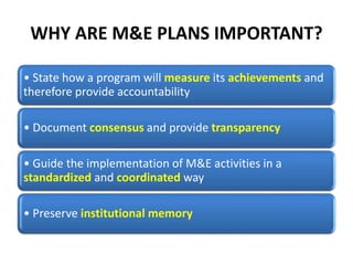 WHY ARE M&E PLANS IMPORTANT?
• State how a program will measure its achievements and
therefore provide accountability
• Document consensus and provide transparency
• Guide the implementation of M&E activities in a
standardized and coordinated way
• Preserve institutional memory
 