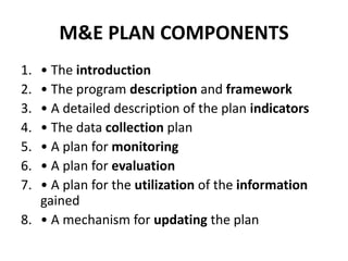 M&E PLAN COMPONENTS
1. • The introduction
2. • The program description and framework
3. • A detailed description of the plan indicators
4. • The data collection plan
5. • A plan for monitoring
6. • A plan for evaluation
7. • A plan for the utilization of the information
gained
8. • A mechanism for updating the plan
 