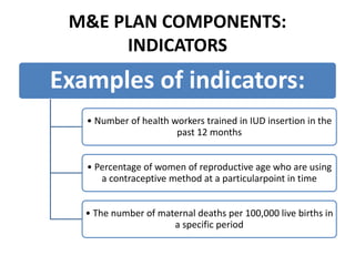 M&E PLAN COMPONENTS:
INDICATORS
Examples of indicators:
• Number of health workers trained in IUD insertion in the
past 12 months
• Percentage of women of reproductive age who are using
a contraceptive method at a particularpoint in time
• The number of maternal deaths per 100,000 live births in
a specific period
 
