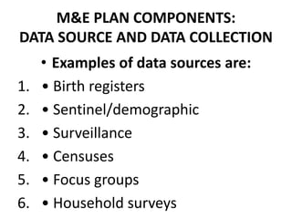 M&E PLAN COMPONENTS:
DATA SOURCE AND DATA COLLECTION
• Examples of data sources are:
1. • Birth registers
2. • Sentinel/demographic
3. • Surveillance
4. • Censuses
5. • Focus groups
6. • Household surveys
 