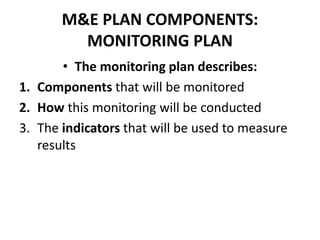 M&E PLAN COMPONENTS:
MONITORING PLAN
• The monitoring plan describes:
1. Components that will be monitored
2. How this monitoring will be conducted
3. The indicators that will be used to measure
results
 