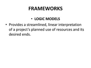FRAMEWORKS
• LOGIC MODELS
• Provides a streamlined, linear interpretation
of a project’s planned use of resources and its
desired ends.
 