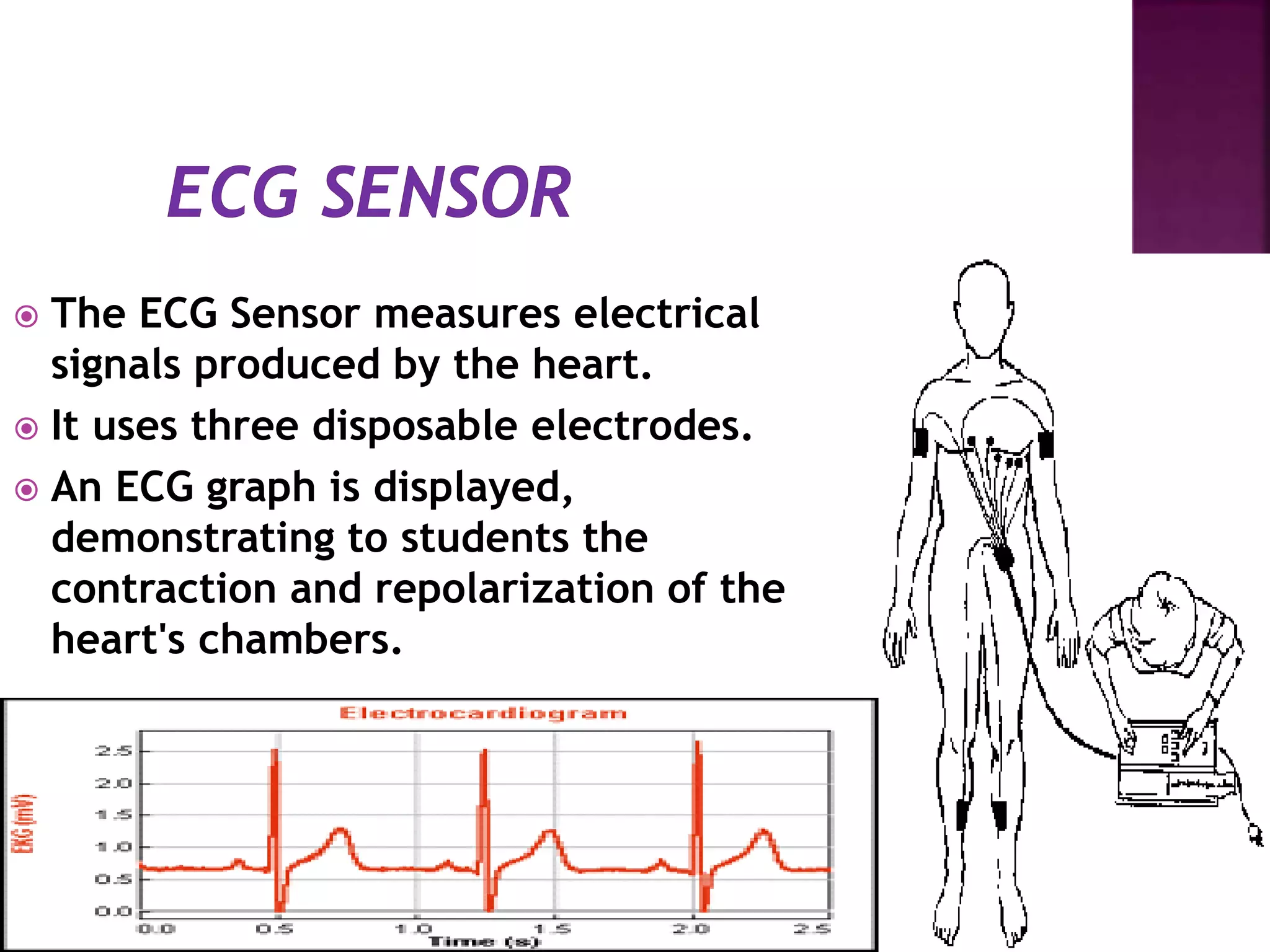  The ECG Sensor measures electrical
signals produced by the heart.
 It uses three disposable electrodes.
 An ECG graph is displayed,
demonstrating to students the
contraction and repolarization of the
heart's chambers.
 