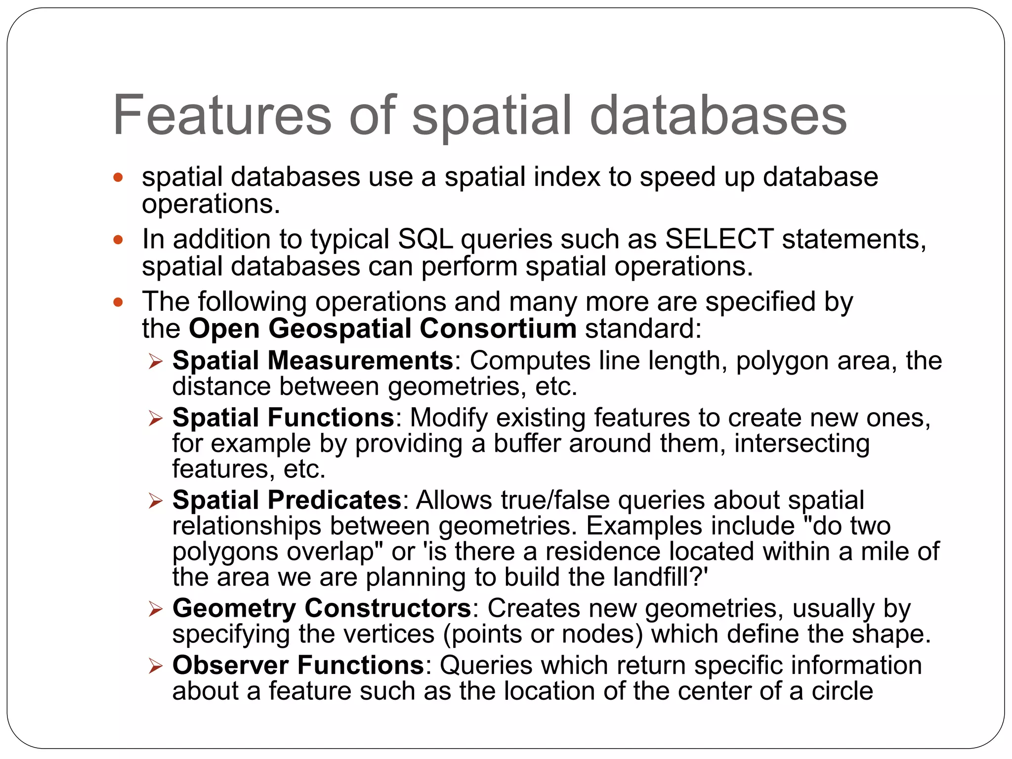 Features of spatial databases
 spatial databases use a spatial index to speed up database
operations.
 In addition to typical SQL queries such as SELECT statements,
spatial databases can perform spatial operations.
 The following operations and many more are specified by
the Open Geospatial Consortium standard:
 Spatial Measurements: Computes line length, polygon area, the
distance between geometries, etc.
 Spatial Functions: Modify existing features to create new ones,
for example by providing a buffer around them, intersecting
features, etc.
 Spatial Predicates: Allows true/false queries about spatial
relationships between geometries. Examples include "do two
polygons overlap" or 'is there a residence located within a mile of
the area we are planning to build the landfill?'
 Geometry Constructors: Creates new geometries, usually by
specifying the vertices (points or nodes) which define the shape.
 Observer Functions: Queries which return specific information
about a feature such as the location of the center of a circle
 