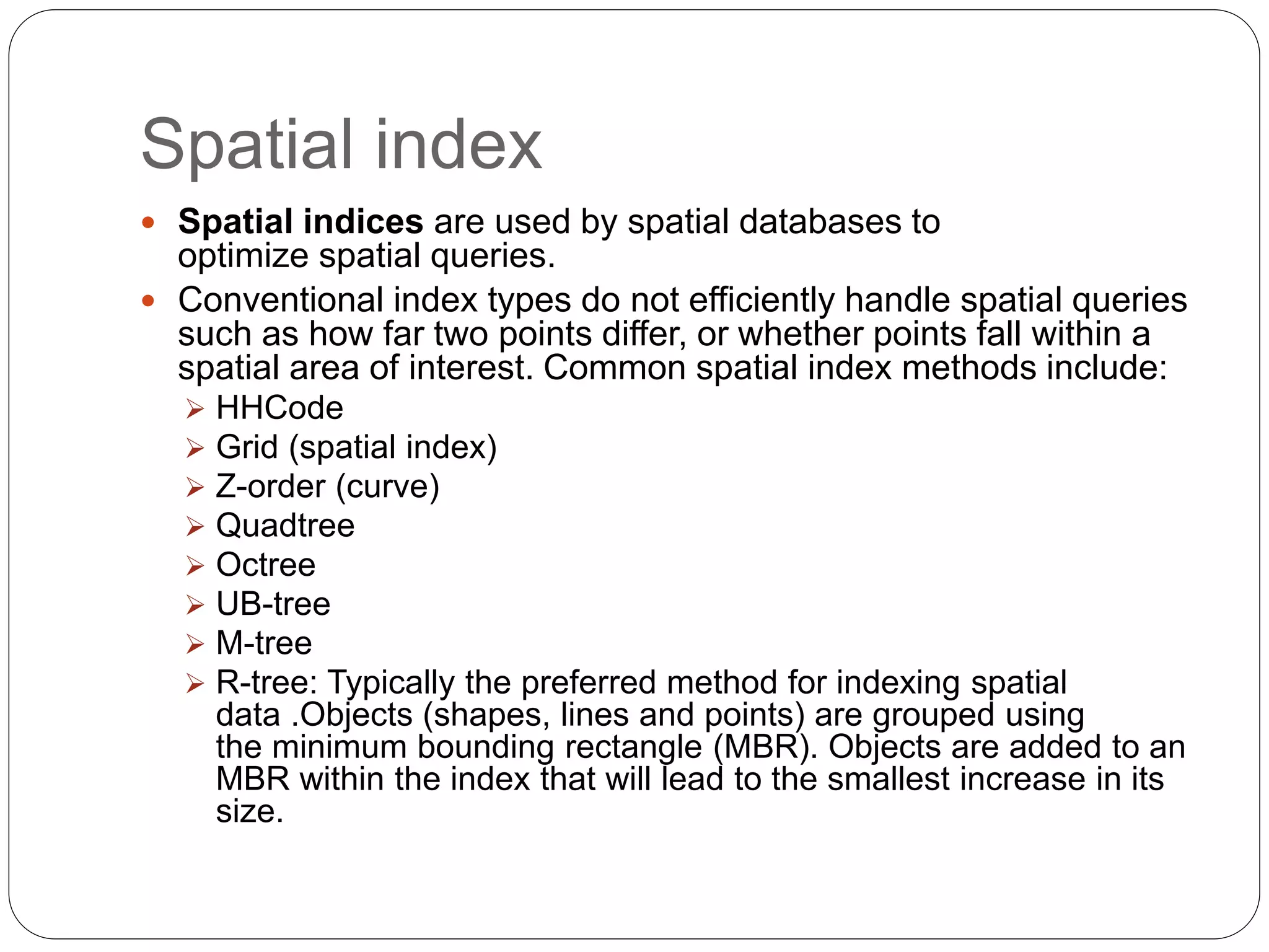 Spatial index
 Spatial indices are used by spatial databases to
optimize spatial queries.
 Conventional index types do not efficiently handle spatial queries
such as how far two points differ, or whether points fall within a
spatial area of interest. Common spatial index methods include:
 HHCode
 Grid (spatial index)
 Z-order (curve)
 Quadtree
 Octree
 UB-tree
 M-tree
 R-tree: Typically the preferred method for indexing spatial
data .Objects (shapes, lines and points) are grouped using
the minimum bounding rectangle (MBR). Objects are added to an
MBR within the index that will lead to the smallest increase in its
size.
 