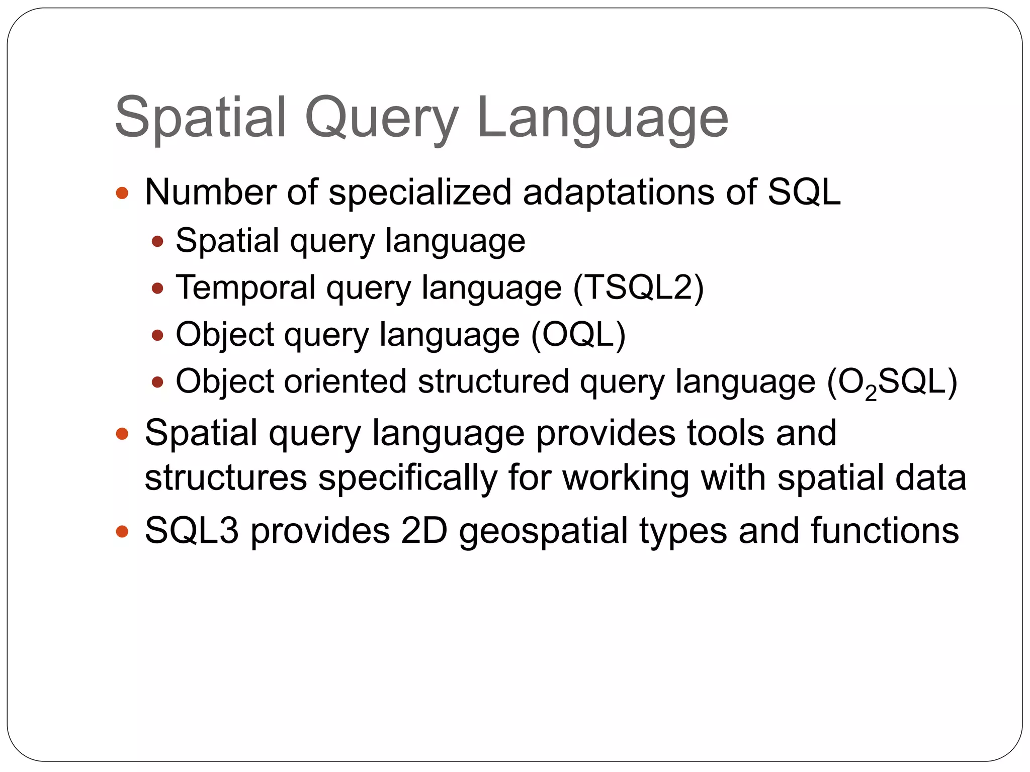Spatial Query Language
 Number of specialized adaptations of SQL
 Spatial query language
 Temporal query language (TSQL2)
 Object query language (OQL)
 Object oriented structured query language (O2SQL)
 Spatial query language provides tools and
structures specifically for working with spatial data
 SQL3 provides 2D geospatial types and functions
 