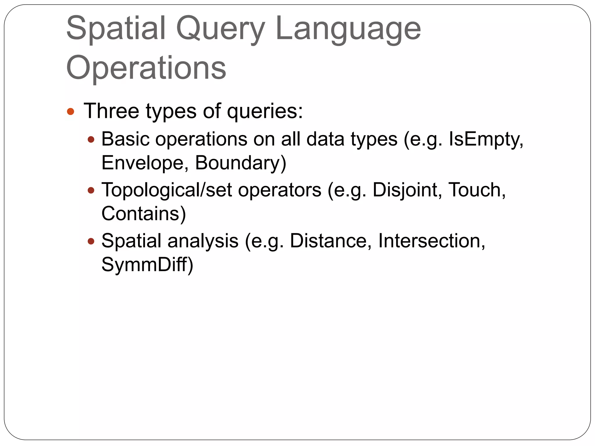 Spatial Query Language
Operations
 Three types of queries:
 Basic operations on all data types (e.g. IsEmpty,
Envelope, Boundary)
 Topological/set operators (e.g. Disjoint, Touch,
Contains)
 Spatial analysis (e.g. Distance, Intersection,
SymmDiff)
 