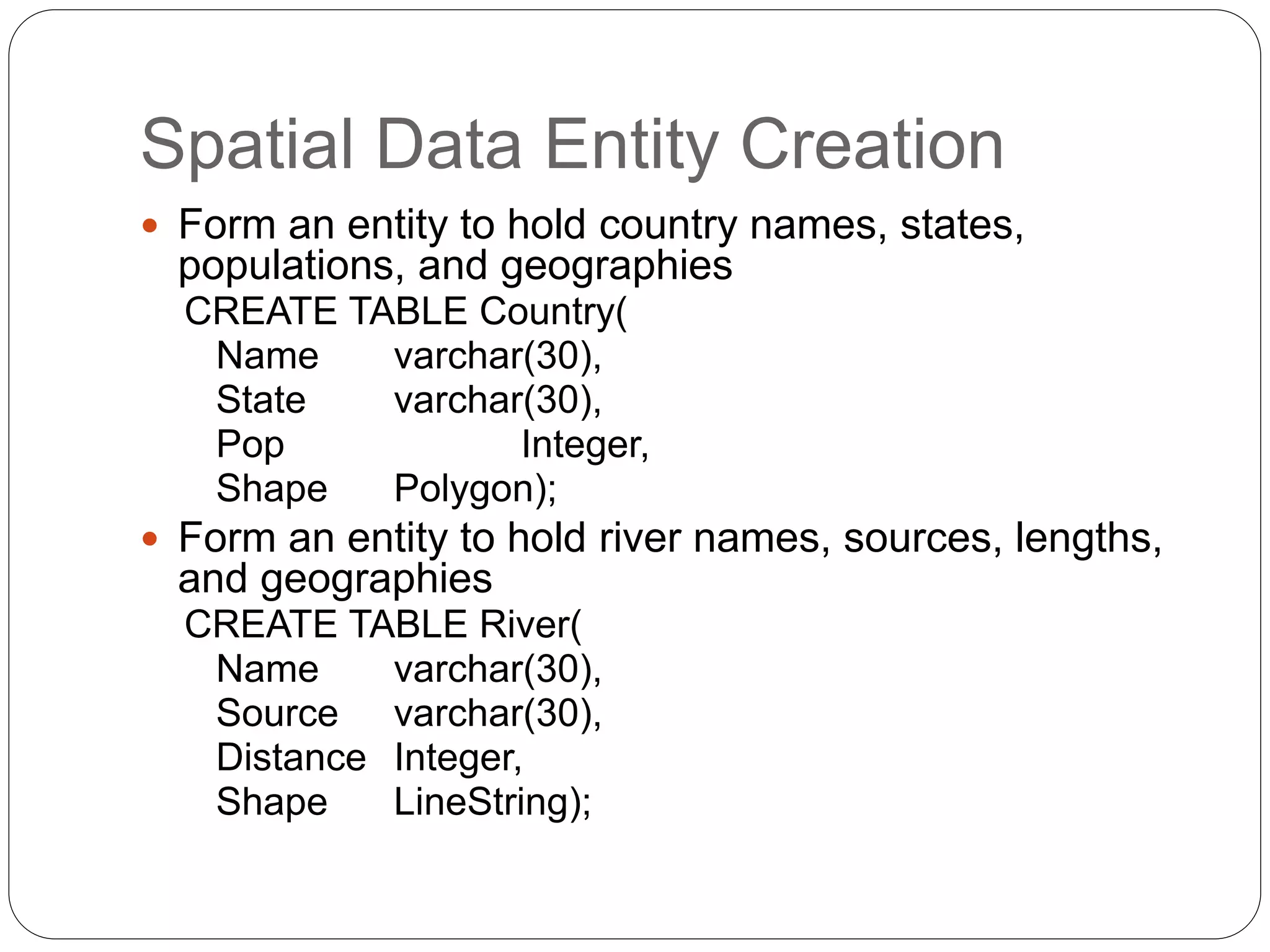 Spatial Data Entity Creation
 Form an entity to hold country names, states,
populations, and geographies
CREATE TABLE Country(
Name varchar(30),
State varchar(30),
Pop Integer,
Shape Polygon);
 Form an entity to hold river names, sources, lengths,
and geographies
CREATE TABLE River(
Name varchar(30),
Source varchar(30),
Distance Integer,
Shape LineString);
 